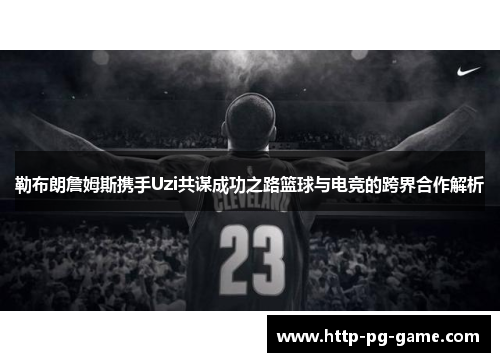 勒布朗詹姆斯携手Uzi共谋成功之路篮球与电竞的跨界合作解析