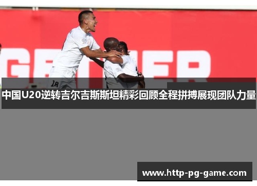 中国U20逆转吉尔吉斯斯坦精彩回顾全程拼搏展现团队力量