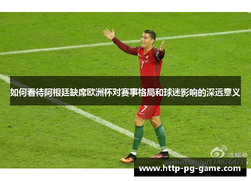 如何看待阿根廷缺席欧洲杯对赛事格局和球迷影响的深远意义