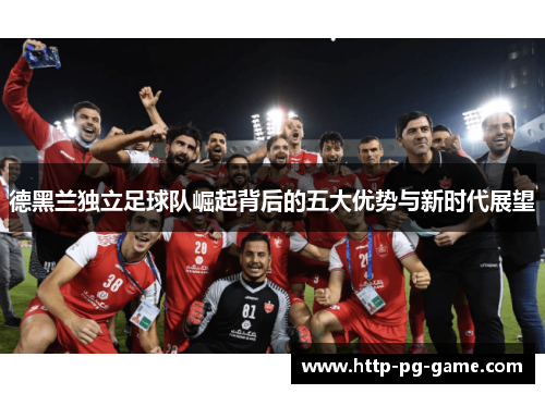 德黑兰独立足球队崛起背后的五大优势与新时代展望