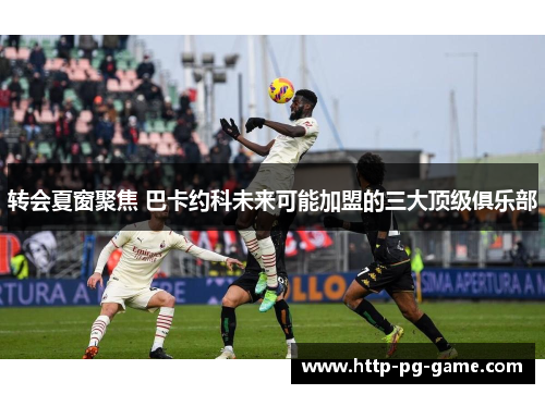 转会夏窗聚焦 巴卡约科未来可能加盟的三大顶级俱乐部