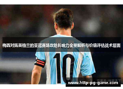 梅西对阵英格兰的亚冠赛场攻防影响力全景解析与价值评估战术层面 梅西对阵英格兰的亚冠赛场攻防影响力全景解析与价值评估战术层面